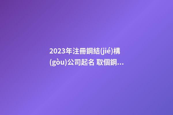 2023年注冊鋼結(jié)構(gòu)公司起名 取個鋼結(jié)構(gòu)公司名字